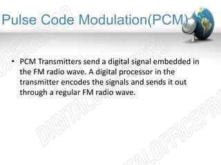Pulse Code Modulation(PCM) 
• PCM Transmitters send a digital signal embedded in 
the FM radio wave. A digital processor in the 
transmitter encodes the signals and sends it out 
through a regular FM radio wave. 
 
