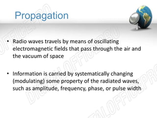 Propagation 
• Radio waves travels by means of oscillating 
electromagnetic fields that pass through the air and 
the vacuum of space 
• Information is carried by systematically changing 
(modulating) some property of the radiated waves, 
such as amplitude, frequency, phase, or pulse width 
 