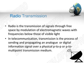 Radio Transmission 
• Radio is the transmission of signals through free 
space by modulation of electromagnetic waves with 
frequencies below those of visible light 
• In telecommunication, transmission is the process of 
sending and propagating an analogue or digital 
information signal over a physical p-to-p or p-to-multipoint 
transmission medium. 
 