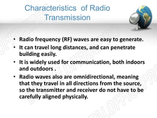 Characteristics of Radio 
Transmission 
• Radio frequency (RF) waves are easy to generate. 
• It can travel long distances, and can penetrate 
building easily. 
• It is widely used for communication, both indoors 
and outdoors . 
• Radio waves also are omnidirectional, meaning 
that they travel in all directions from the source, 
so the transmitter and receiver do not have to be 
carefully aligned physically. 
 