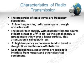 Characteristics of Radio 
Transmission 
• The properties of radio waves are frequency 
dependent. 
• At low frequencies, radio waves pass through 
obstacles well. 
• The power falls sharply with distance from the source 
at least as fast as 1/r2 in air –as the signal energy is 
spread more thinly over a larger surface. This 
attenuation is called path loss. 
• At high frequency, radio waves tend to travel in 
straight lines and bounce off obstacles. 
• At all frequencies, radio waves are subject to 
interface from motors and other electrical 
equipment. 
 