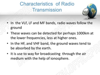 Characteristics of Radio 
Transmission 
• In the VLF, LF and MF bands, radio waves follow the 
ground 
• These waves can be detected for perhaps 1000km at 
the lower frequencies, less at higher ones. 
• In the HF, and VHF band, the ground waves tend to 
be absorbed by the earth. 
• It is use to way for broadcasting through the air 
medium with the help of ionosphere. 
 