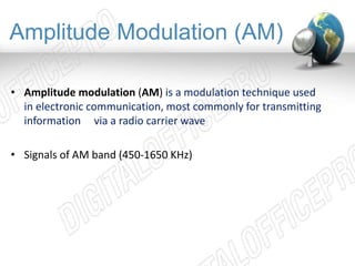 Amplitude Modulation (AM) 
• Amplitude modulation (AM) is a modulation technique used 
in electronic communication, most commonly for transmitting 
information via a radio carrier wave 
• Signals of AM band (450-1650 KHz) 
 