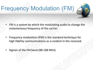Frequency Modulation (FM) 
• FM is a system by which the modulating audio to change the 
instantaneous frequency of the carrier. 
• Frequency modulation (FM) is the standard technique for 
high-fidelity communications as is evident in the received. 
• Signals of the FM band (88-108 MHz) 
 