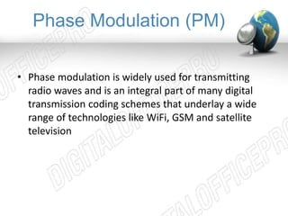 Phase Modulation (PM) 
• Phase modulation is widely used for transmitting 
radio waves and is an integral part of many digital 
transmission coding schemes that underlay a wide 
range of technologies like WiFi, GSM and satellite 
television 
 