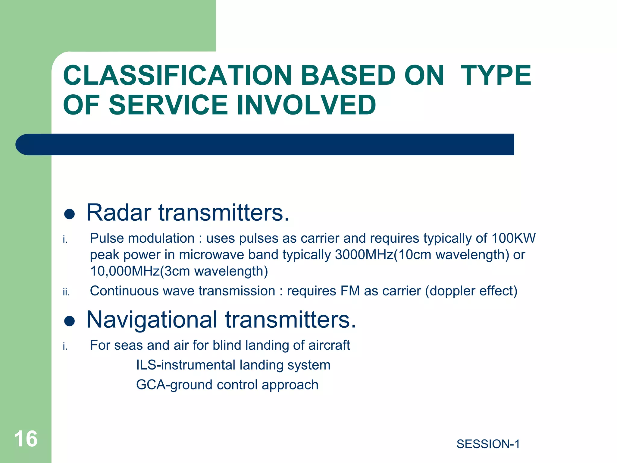 CLASSIFICATION BASED ON TYPE
OF SERVICE INVOLVED
 Radar transmitters.
i. Pulse modulation : uses pulses as carrier and requires typically of 100KW
peak power in microwave band typically 3000MHz(10cm wavelength) or
10,000MHz(3cm wavelength)
ii. Continuous wave transmission : requires FM as carrier (doppler effect)
 Navigational transmitters.
i. For seas and air for blind landing of aircraft
ILS-instrumental landing system
GCA-ground control approach
16 SESSION-1
 