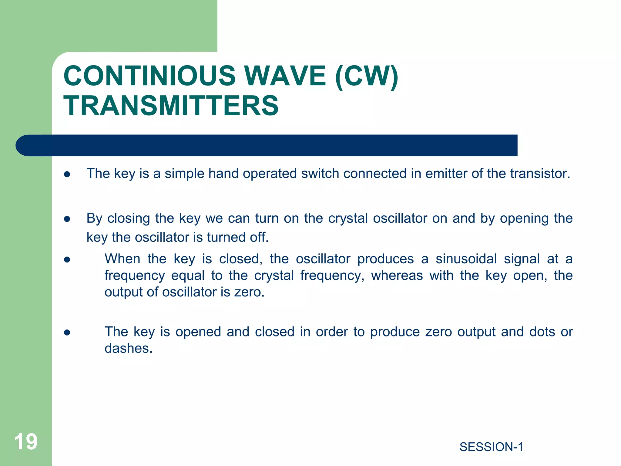 CONTINIOUS WAVE (CW)
TRANSMITTERS
 The key is a simple hand operated switch connected in emitter of the transistor.
 By closing the key we can turn on the crystal oscillator on and by opening the
key the oscillator is turned off.
 When the key is closed, the oscillator produces a sinusoidal signal at a
frequency equal to the crystal frequency, whereas with the key open, the
output of oscillator is zero.
 The key is opened and closed in order to produce zero output and dots or
dashes.
19 SESSION-1
 