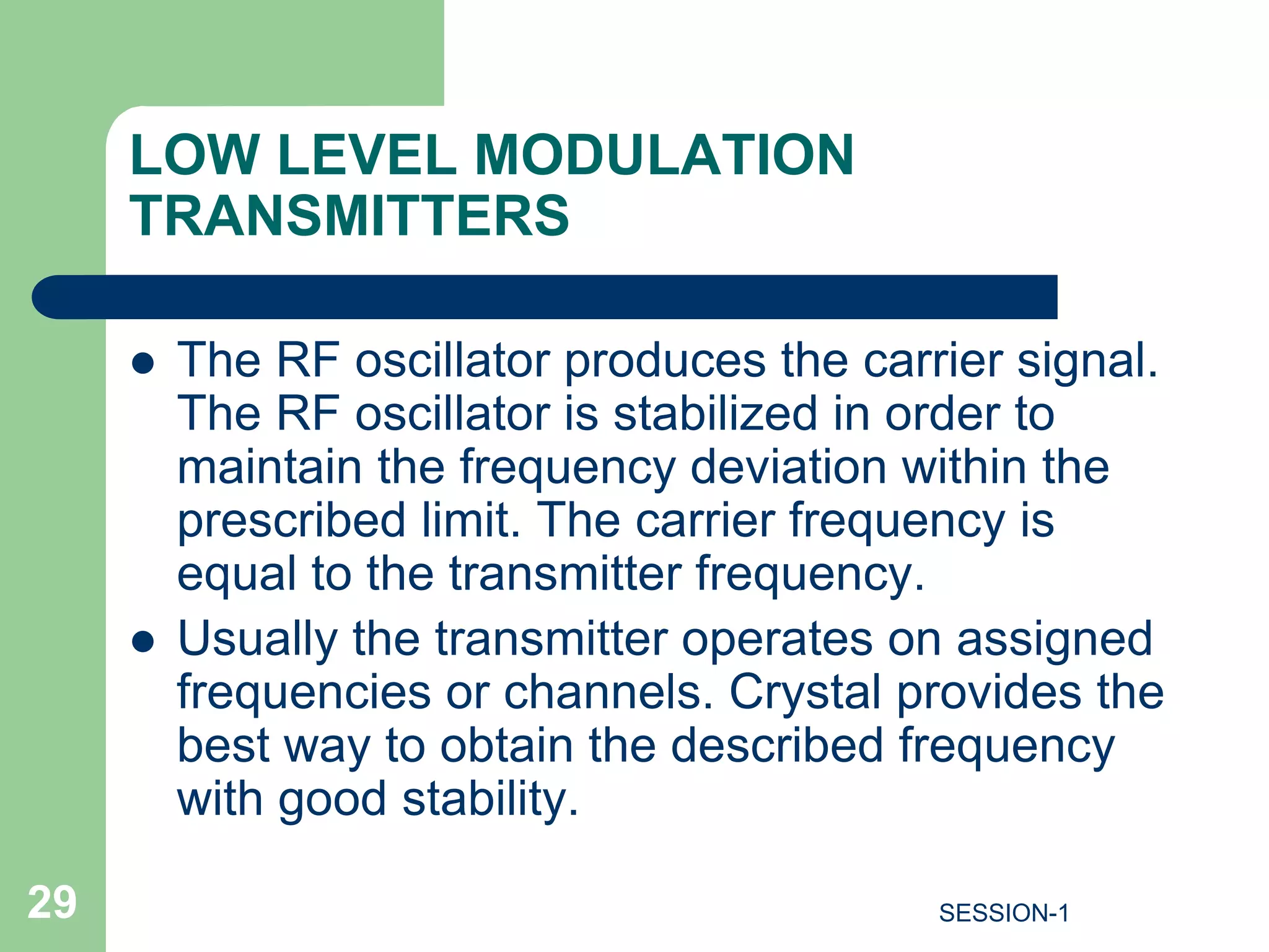 LOW LEVEL MODULATION
TRANSMITTERS
 The RF oscillator produces the carrier signal.
The RF oscillator is stabilized in order to
maintain the frequency deviation within the
prescribed limit. The carrier frequency is
equal to the transmitter frequency.
 Usually the transmitter operates on assigned
frequencies or channels. Crystal provides the
best way to obtain the described frequency
with good stability.
29 SESSION-1
 