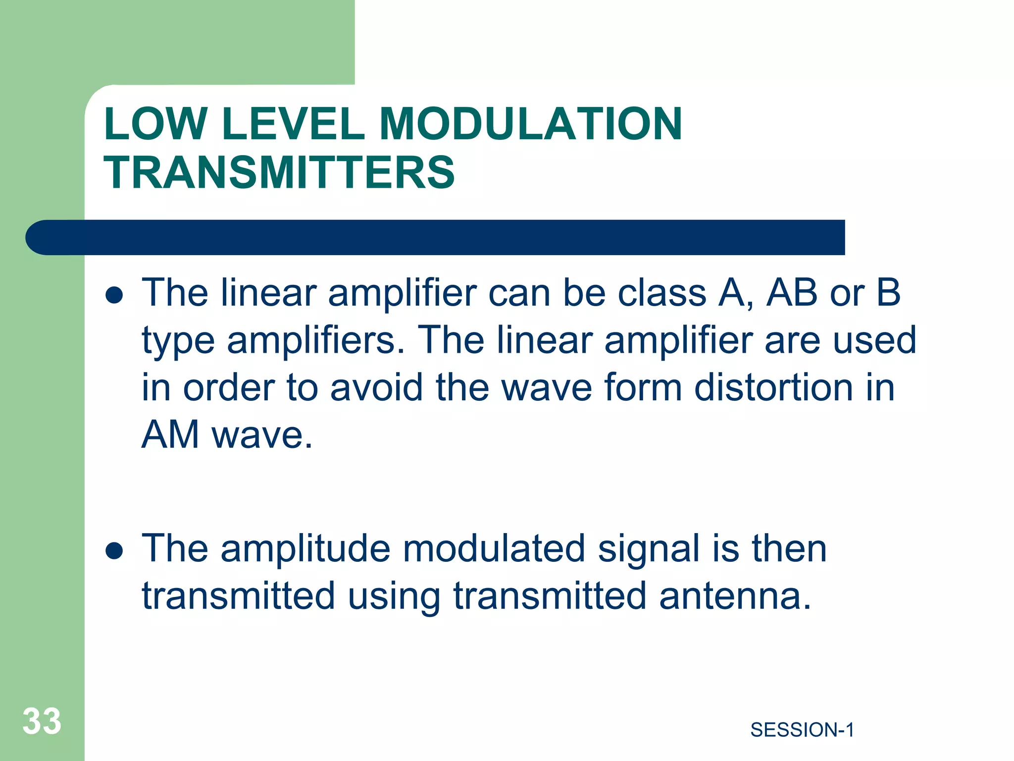 LOW LEVEL MODULATION
TRANSMITTERS
 The linear amplifier can be class A, AB or B
type amplifiers. The linear amplifier are used
in order to avoid the wave form distortion in
AM wave.
 The amplitude modulated signal is then
transmitted using transmitted antenna.
33 SESSION-1
 