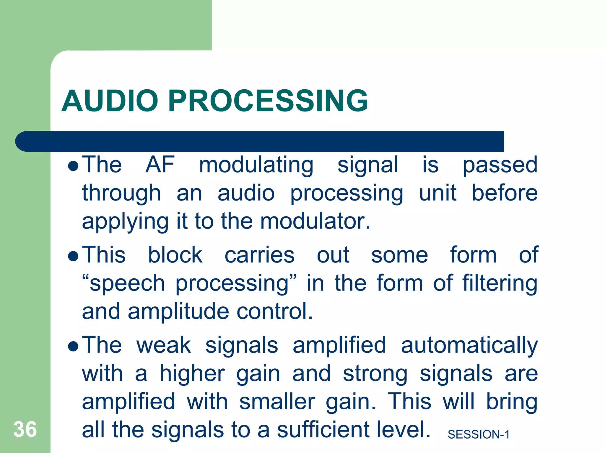 AUDIO PROCESSING
The AF modulating signal is passed
through an audio processing unit before
applying it to the modulator.
This block carries out some form of
“speech processing” in the form of filtering
and amplitude control.
The weak signals amplified automatically
with a higher gain and strong signals are
amplified with smaller gain. This will bring
all the signals to a sufficient level.
36 SESSION-1
 