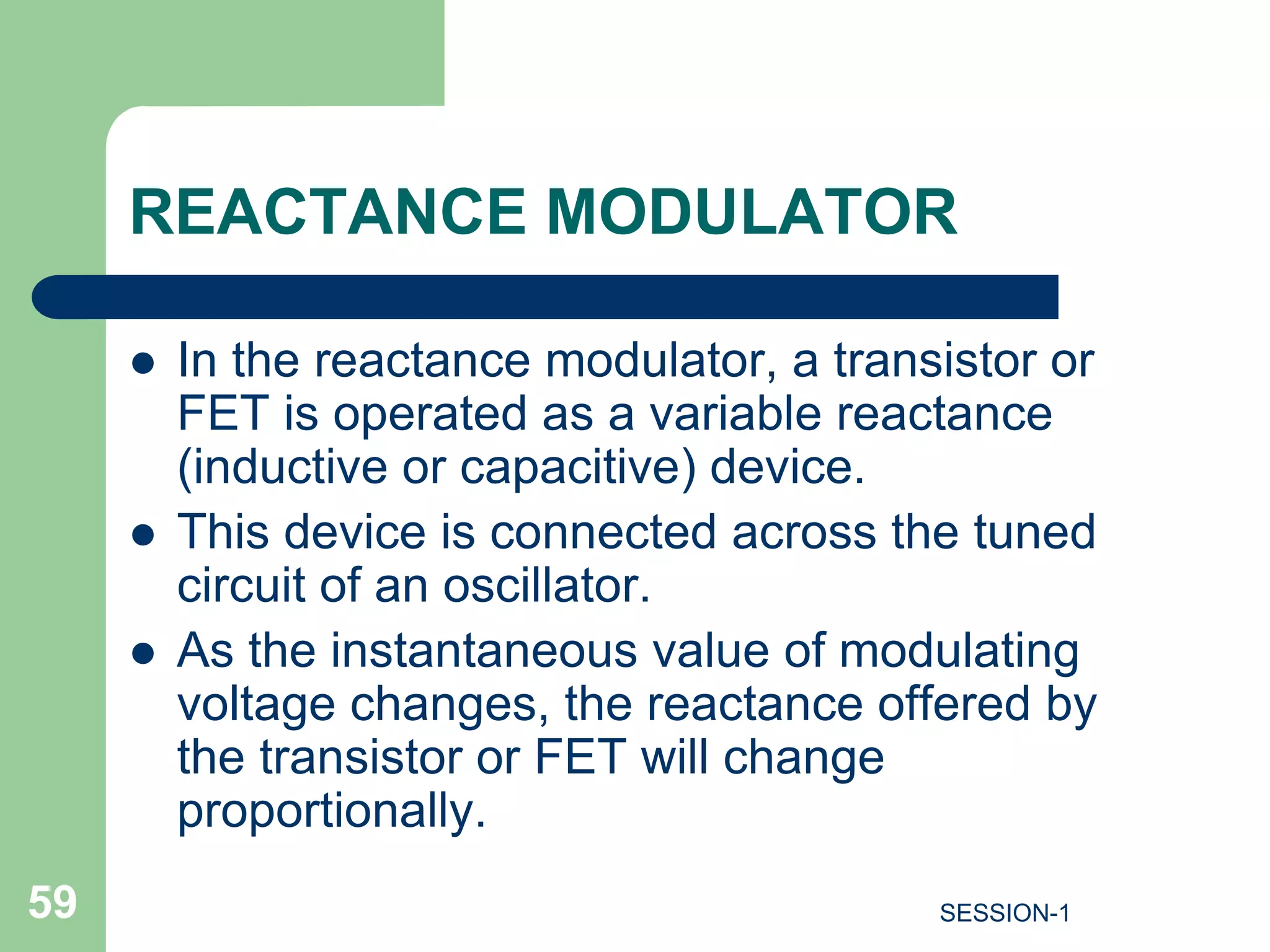 REACTANCE MODULATOR
 In the reactance modulator, a transistor or
FET is operated as a variable reactance
(inductive or capacitive) device.
 This device is connected across the tuned
circuit of an oscillator.
 As the instantaneous value of modulating
voltage changes, the reactance offered by
the transistor or FET will change
proportionally.
59 SESSION-1
 