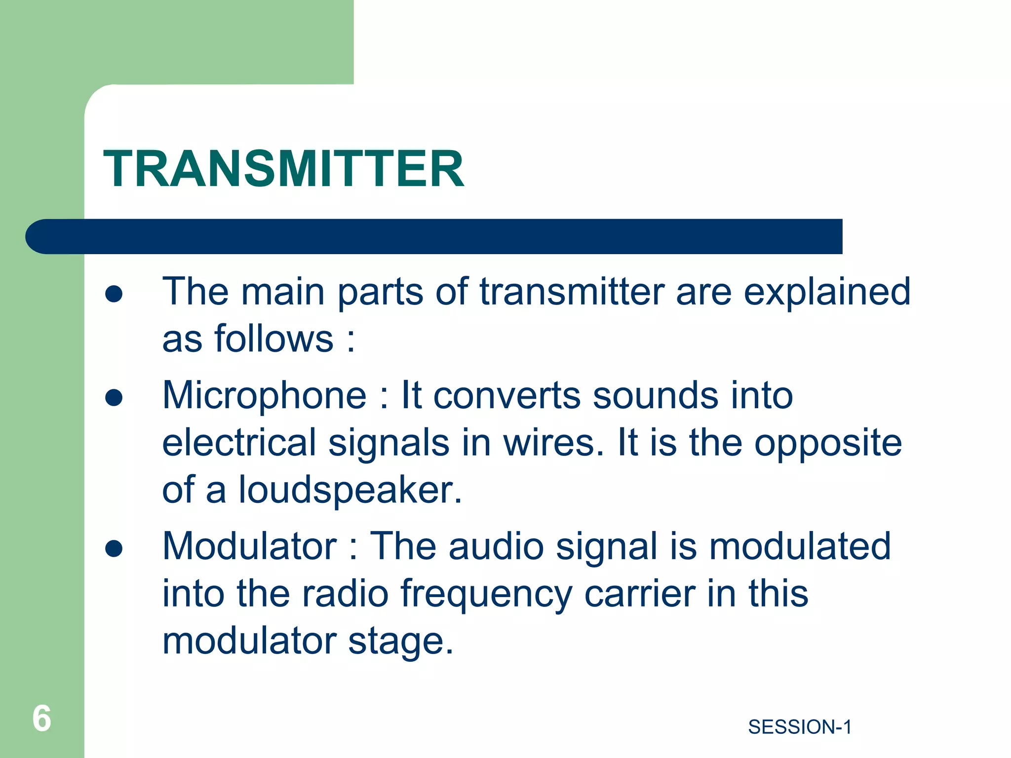 TRANSMITTER
 The main parts of transmitter are explained
as follows :
 Microphone : It converts sounds into
electrical signals in wires. It is the opposite
of a loudspeaker.
 Modulator : The audio signal is modulated
into the radio frequency carrier in this
modulator stage.
6 SESSION-1
 