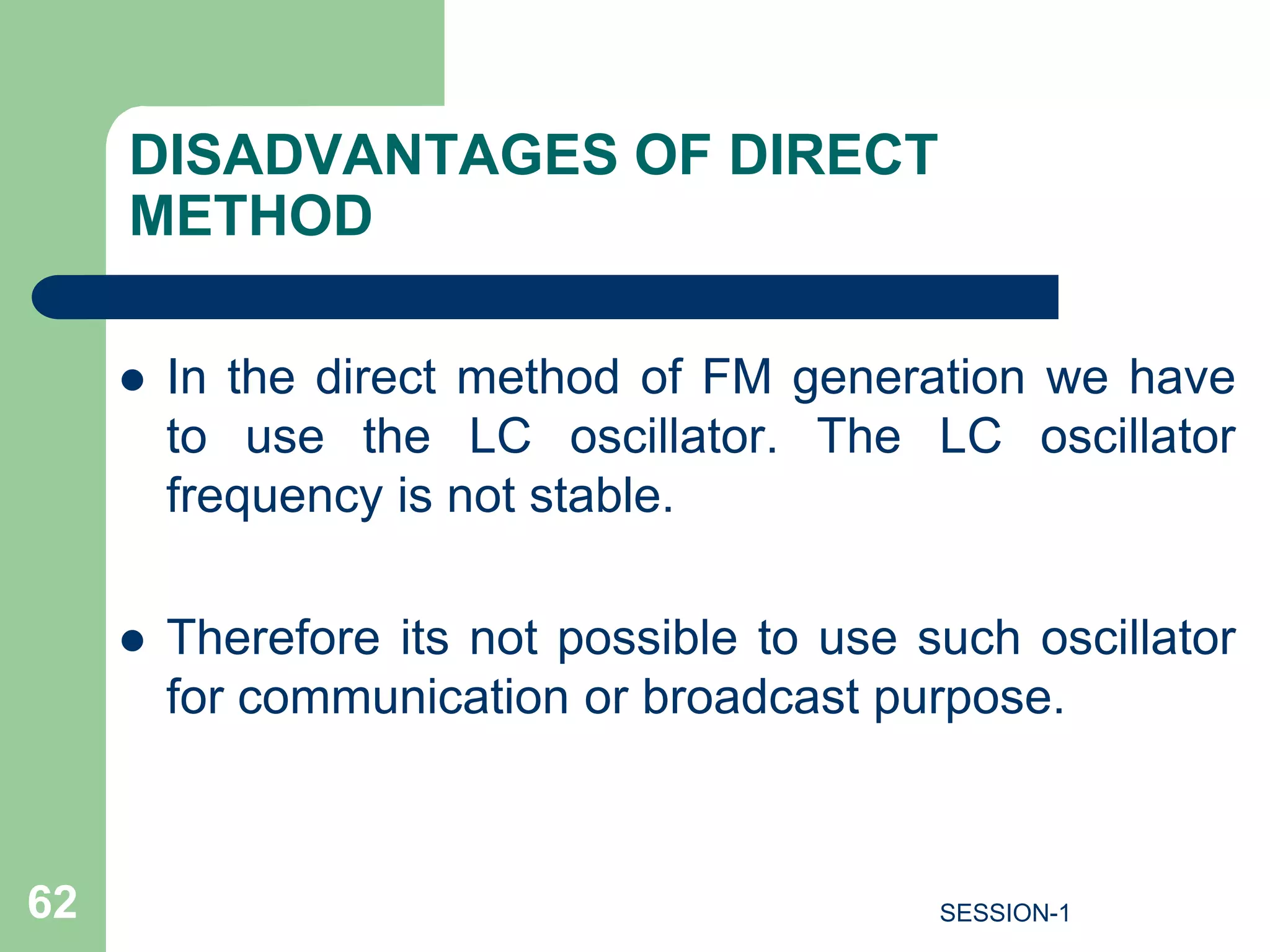 DISADVANTAGES OF DIRECT
METHOD
 In the direct method of FM generation we have
to use the LC oscillator. The LC oscillator
frequency is not stable.
 Therefore its not possible to use such oscillator
for communication or broadcast purpose.
62 SESSION-1
 