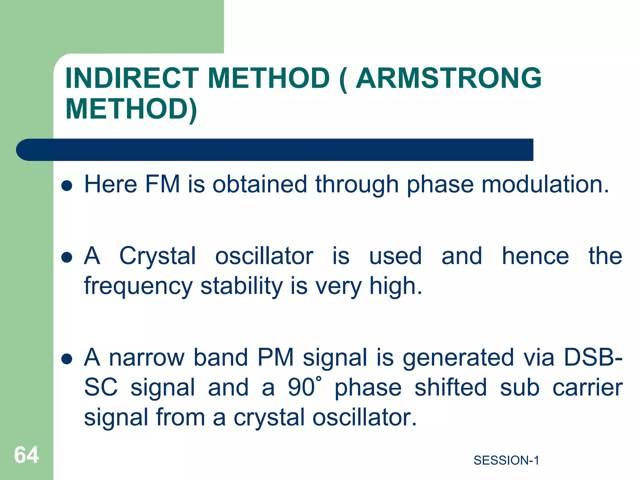 INDIRECT METHOD ( ARMSTRONG
METHOD)
 Here FM is obtained through phase modulation.
 A Crystal oscillator is used and hence the
frequency stability is very high.
 A narrow band PM signal is generated via DSB-
SC signal and a 90° phase shifted sub carrier
signal from a crystal oscillator.
64 SESSION-1
 