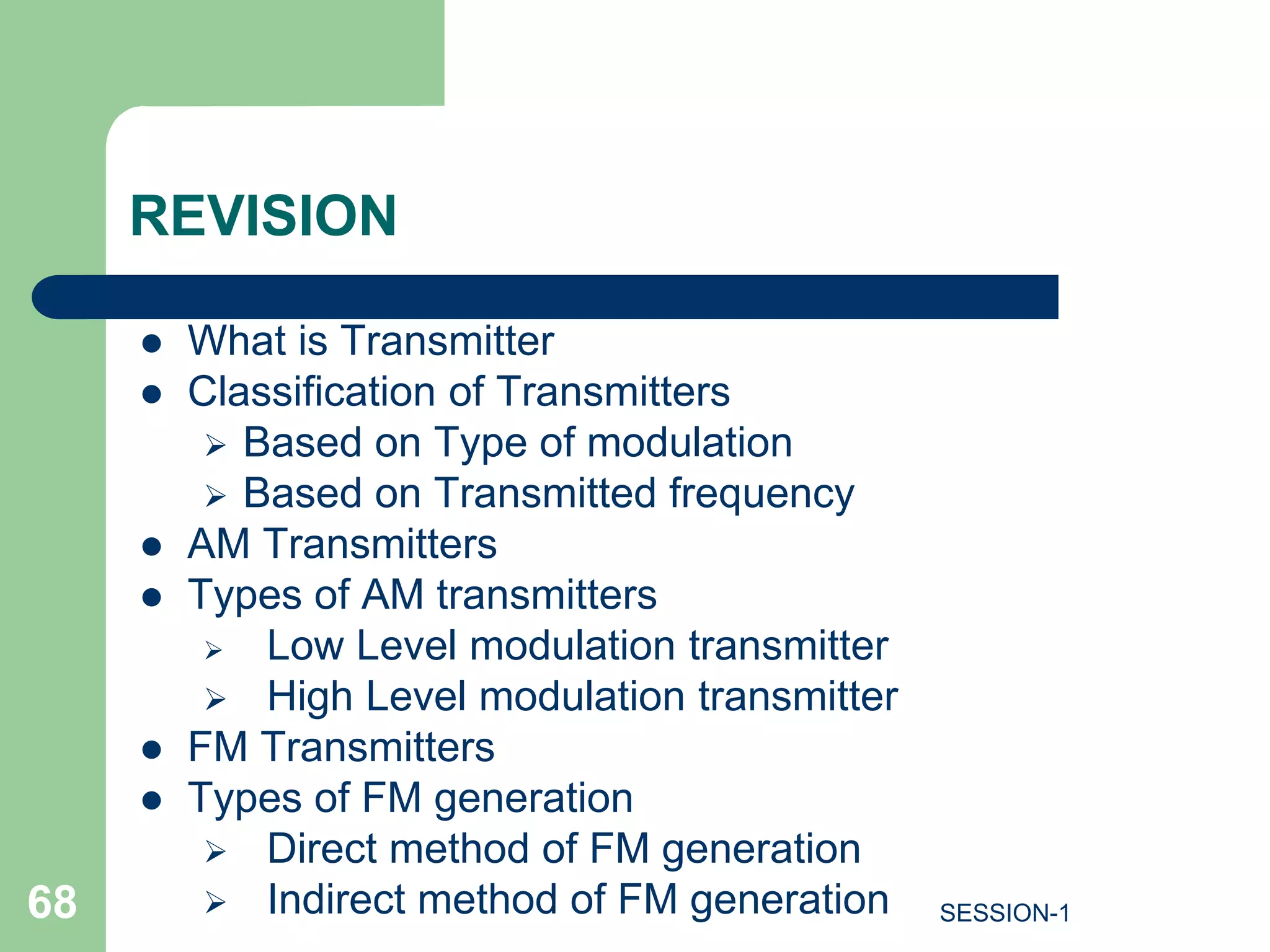 REVISION
 What is Transmitter
 Classification of Transmitters
 Based on Type of modulation
 Based on Transmitted frequency
 AM Transmitters
 Types of AM transmitters
 Low Level modulation transmitter
 High Level modulation transmitter
 FM Transmitters
 Types of FM generation
 Direct method of FM generation
 Indirect method of FM generation
68 SESSION-1
 
