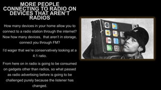 MORE PEOPLE
CONNECTING TO RADIO ON
DEVICES THAT AREN’T
RADIOS
How many devices in your home allow you to
connect to a radio station through the internet?
Now how many devices, that aren’t in storage,

connect you through FM?
I’d wager that we’re conservatively looking at a
4:1 ratio.

From here on in radio is going to be consumed
on gadgets other than radios, so what passed
as radio advertising before is going to be

challenged purely because the listener has
changed.

 