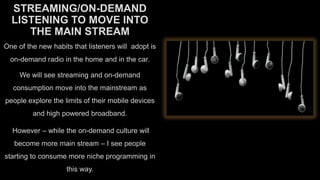 STREAMING/ON-DEMAND
LISTENING TO MOVE INTO
THE MAIN STREAM
One of the new habits that listeners will adopt is
on-demand radio in the home and in the car.
We will see streaming and on-demand
consumption move into the mainstream as

people explore the limits of their mobile devices
and high powered broadband.
However – while the on-demand culture will

become more main stream – I see people
starting to consume more niche programming in
this way.

 