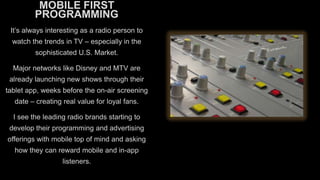 MOBILE FIRST
PROGRAMMING
It’s always interesting as a radio person to
watch the trends in TV – especially in the
sophisticated U.S. Market.
Major networks like Disney and MTV are
already launching new shows through their
tablet app, weeks before the on-air screening
date – creating real value for loyal fans.
I see the leading radio brands starting to
develop their programming and advertising
offerings with mobile top of mind and asking
how they can reward mobile and in-app

listeners.

 