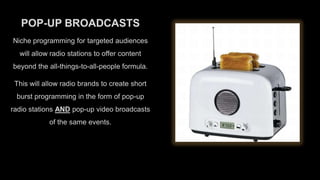 POP-UP BROADCASTS
Niche programming for targeted audiences
will allow radio stations to offer content
beyond the all-things-to-all-people formula.
This will allow radio brands to create short
burst programming in the form of pop-up

radio stations AND pop-up video broadcasts
of the same events.

 