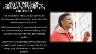 ADVERTISERS AND
CREATIVE AGENCIES TO
EMBRACE THE TARGETED
LISTENER
The new listener habits will give advertisers
direct contact with customers in a way that radio
has never previously offered.
Advertising can now be targeted and segmented
and decrease wastage while still keeping reach
and frequency high within the desired target
market.
Creative will take advantage of this and be able
to explore radio ideas and concepts that are not
always easy to implement on the traditional
platform.

 