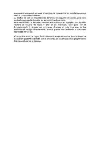 encontraremos con el personal encargado de mostrarnos las instalaciones que
será lo primero que hagamos.
Al acabar de ver las instalaciones daremos un pequeño descanso, para que
cada alumno pueda degustar su almuerzo traído de casa.
Una vez acabado el almuerzo se dividirá al alumnado en 2 grupos, uno de ellos
visitará el estudio de radio y otro el de televisión, todo para ver el
funcionamiento y simular un programa. Cuando el guía crea que se ha
realizado el trabajo correctamente, ambos grupos intercambiarán la zona que
les quede por visitar.
Cuando los alumnos hayan finalizado sus trabajos en ambas instalaciones, la
excursión quedará finalizada con la presencia de los chicos en un programa de
televisión oficial de la cadena.

 