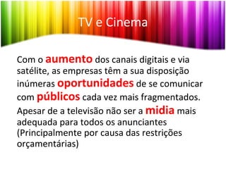 TV	
  e	
  Cinema	
  

Com	
  o	
  aumento	
  dos	
  canais	
  digitais	
  e	
  via	
  
satélite,	
  as	
  empresas	
  têm	
  a	
  sua	
  disposição	
  
inúmeras	
  oportunidades	
  de	
  se	
  comunicar	
  
com	
  públicos	
  cada	
  vez	
  mais	
  fragmentados.	
  
Apesar	
  de	
  a	
  televisão	
  não	
  ser	
  a	
  midia	
  mais	
  
adequada	
  para	
  todos	
  os	
  anunciantes	
  
(Principalmente	
  por	
  causa	
  das	
  restrições	
  
orçamentárias)	
  
 