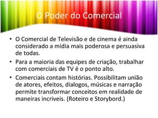 O	
  Poder	
  do	
  Comercial	
  

•  O	
  Comercial	
  de	
  Televisão	
  e	
  de	
  cinema	
  é	
  ainda	
  
   considerado	
  a	
  mídia	
  mais	
  poderosa	
  e	
  persuasiva	
  
   de	
  todas.	
  	
  
•  Para	
  a	
  maioria	
  das	
  equipes	
  de	
  criação,	
  trabalhar	
  
   com	
  comerciais	
  de	
  TV	
  é	
  o	
  ponto	
  alto.	
  
•  Comerciais	
  contam	
  histórias.	
  Possibilitam	
  união	
  
   de	
  atores,	
  efeitos,	
  dialogos,	
  músicas	
  e	
  narração	
  
   permite	
  transformar	
  conceitos	
  em	
  realidade	
  de	
  
   maneiras	
  incriveis.	
  (Roteiro	
  e	
  Storybord.)	
  
 