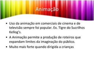 Animação	
  

•  Uso	
  da	
  animação	
  em	
  comerciais	
  de	
  cinema	
  e	
  de	
  
   televisão	
  sempre	
  foi	
  popular.	
  Ex.	
  Tigre	
  do	
  Sucrilhos	
  
   Kellog’s.	
  
•  A	
  Animação	
  permite	
  a	
  produção	
  de	
  roteiros	
  que	
  
   expandam	
  limites	
  da	
  imaginação	
  do	
  público.	
  
•  Muito	
  mais	
  forte	
  quando	
  dirigida	
  a	
  crianças	
  
 