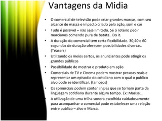 Vantagens	
  da	
  Midia	
  
•    O	
  comercial	
  de	
  televisão	
  pode	
  criar	
  grandes	
  marcas,	
  com	
  seu	
  
     alcance	
  de	
  massa	
  e	
  impacto	
  criado	
  pela	
  ação,	
  som	
  e	
  cor	
  
•    Tudo	
  é	
  possível	
  –	
  não	
  seja	
  limitado.	
  Se	
  o	
  roteiro	
  pedir	
  
     marcianos	
  comendo	
  pure	
  de	
  batata..	
  Do	
  it.	
  
•    A	
  duração	
  do	
  comercial	
  tem	
  certa	
  ﬂexibilidade.	
  30,40	
  e	
  60	
  
     segundos	
  de	
  duração	
  oferecem	
  possibilidades	
  diversas.	
  
     (Teasers)	
  
•    U<lizando	
  os	
  meios	
  certos,	
  os	
  anunciantes	
  pode	
  a<ngir	
  os	
  
     grandes	
  públicos	
  
•    Possibilidade	
  de	
  mostrar	
  o	
  produto	
  em	
  ação	
  
•    Comerciais	
  de	
  TV	
  e	
  Cinema	
  podem	
  mostrar	
  pessoas	
  reais	
  e	
  
     representar	
  um	
  episodio	
  do	
  co<diano	
  com	
  o	
  qual	
  o	
  publico	
  
     alvo	
  pode	
  se	
  iden<ﬁcar.	
  (famosos)	
  
•    Os	
  comerciais	
  podem	
  conter	
  jingles	
  que	
  se	
  tornam	
  parte	
  da	
  
     linguagem	
  co<diana	
  durante	
  algum	
  tempo.	
  Ex:	
  Marisa…	
  
•    A	
  u<lização	
  de	
  uma	
  trilha	
  sonora	
  escolhida	
  cuidadosamente	
  
     para	
  acompanhar	
  o	
  comercial	
  pode	
  estabelecer	
  uma	
  relação	
  
     entre	
  publico	
  –	
  alvo	
  e	
  Marca.	
  
 