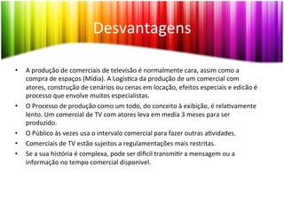 Desvantagens	
  	
  

•    A	
  produção	
  de	
  comerciais	
  de	
  televisão	
  é	
  normalmente	
  cara,	
  assim	
  como	
  a	
  
     compra	
  de	
  espaços	
  (Mídia).	
  A	
  Logís<ca	
  da	
  produção	
  de	
  um	
  comercial	
  com	
  
     atores,	
  construção	
  de	
  cenários	
  ou	
  cenas	
  em	
  locação,	
  efeitos	
  especiais	
  e	
  edicão	
  é	
  
     processo	
  que	
  envolve	
  muitos	
  especialistas.	
  
•    O	
  Processo	
  de	
  produção	
  como	
  um	
  todo,	
  do	
  conceito	
  à	
  exibição,	
  é	
  rela<vamente	
  
     lento.	
  Um	
  comercial	
  de	
  TV	
  com	
  atores	
  leva	
  em	
  media	
  3	
  meses	
  para	
  ser	
  
     produzido.	
  
•    O	
  Público	
  às	
  vezes	
  usa	
  o	
  intervalo	
  comercial	
  para	
  fazer	
  outras	
  a<vidades.	
  
•    Comerciais	
  de	
  TV	
  estão	
  sujeitos	
  a	
  regulamentações	
  mais	
  restritas.	
  
•    Se	
  a	
  sua	
  história	
  é	
  complexa,	
  pode	
  ser	
  diﬁcil	
  transmi<r	
  a	
  mensagem	
  ou	
  a	
  
     informação	
  no	
  tempo	
  comercial	
  disponível.	
  
 