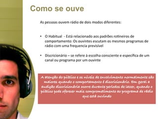 Como se ouve
  As	
  pessoas	
  ouvem	
  rádio	
  de	
  dois	
  modos	
  diferentes:	
  	
  
  	
  
  	
  
  •  O	
  Habitual	
  	
  -­‐	
  Está	
  relacionado	
  aos	
  padrões	
  ro<neiros	
  de	
  
        comportamento:	
  Os	
  ouvintes	
  escutam	
  os	
  mesmos	
  programas	
  de	
  
        rádio	
  com	
  uma	
  frequencia	
  previsível	
  

  •  Discricionário	
  –	
  se	
  refere	
  à	
  escolha	
  consciente	
  e	
  especíﬁca	
  de	
  um	
  
     canal	
  ou	
  programa	
  por	
  um	
  ouvinte	
  


  	
  
      A atenção do público e os níveis de envolvimento normalmente são
        maiores quando o comportamento é discricionário. Em geral a
       audição discricionária ocorre durante períodos de lazer, quando o
     público pode oferecer mais comprometimento ao programa de rádio
                               que está ouvindo!
 
