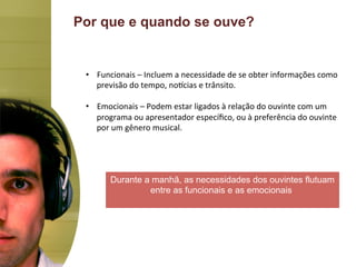 Por que e quando se ouve?


 •  Funcionais	
  –	
  Incluem	
  a	
  necessidade	
  de	
  se	
  obter	
  informações	
  como	
  
    previsão	
  do	
  tempo,	
  noJcias	
  e	
  trânsito.	
  

 •  Emocionais	
  –	
  Podem	
  estar	
  ligados	
  à	
  relação	
  do	
  ouvinte	
  com	
  um	
  
      programa	
  ou	
  apresentador	
  especíﬁco,	
  ou	
  à	
  preferência	
  do	
  ouvinte	
  
      por	
  um	
  gênero	
  musical.	
  
 	
  



          Durante a manhã, as necessidades dos ouvintes flutuam
                   entre as funcionais e as emocionais.
 