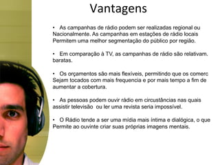 Vantagens	
  
•  As campanhas de rádio podem ser realizadas regional ou
Nacionalmente. As campanhas em estações de rádio locais
Permitem uma melhor segmentação do público por região.

•  Em comparação à TV, as campanhas de rádio são relativam.
baratas.

•  Os orçamentos são mais flexíveis, permitindo que os comerc
Sejam tocados com mais frequencia e por mais tempo a fim de
aumentar a cobertura.

•  As pessoas podem ouvir rádio em circustâncias nas quais
assistir televisão ou ler uma revista seria impossível.

•  O Rádio tende a ser uma mídia mais íntima e dialógica, o que
Permite ao ouvinte criar suas próprias imagens mentais.
 