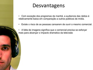 Desvantagens	
  
•  Com exceção dos programas da manhã, a audiencia das rádios é
relativamente baixa em comparação a outros públicos de mídia.

•  Existe o risco de as pessoas cansarem de ouvir o mesmo comercial.

•  A falta de imagens significa que o comercial precisa se esforçar
mais para alcançar o impacto dramatico da televisão
 