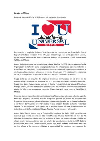 La radio en México.

Universal Stereo XHFO-FM 92.1 MHz con 146,350 vatios de potencia.




Esta estación es propiedad de Grupo Siete Comunicación y es operada por Grupo Radio Centro
bajo un contrato de operación desde 1993, esta estación llegó a ser la más potente en México,
ya que llegó a transmitir con 300.000 watts de potencia y la primera en ocupar un sitio en el
WTC Cd. de México.

Grupo Radio Centro que fue fundado hace más de 45 años. En 1952 Francisco Aguirre funda
Organización Radio Centro como único propietario de dos estaciones de radio: Radio Centro y
Radio Éxitos. En 1965 funda Organización Impulsora de Radio como representante de ventas a
nivel nacional de estaciones afiliadas en el interior del país y en 1973 establece tres estaciones
de FM, lo cual consolida su posición de líder de la industria radiofónica en México.

Grupo siete es un conjunto de empresas mexicanas involucradas en las áreas de la
comunicación y la educación. Fundada en 1977 por Francisco Javier Sánchez Campuzano,
Grupo Siete opera frecuencias de radio en el Distrito Federal, Estado de México, Chihuahua,
Hidalgo, Sinaloa, un canal de televisión en Sonora, una red pública de telecomunicaciones en la
ciudad de Toluca, una empresa de marketing (Kwan Creativos) y una empresa digital (Spirit
Media).

Universal Stereo transmite música en inglés de los años sesentas, setentas y ochentas y por lo
tanto está dirigida a un público maduro, aunque no por eso los jóvenes no escuchen esta
frecuencia. Los programas más escuchados en esta estación de radio son el club de los Beatles
y los clásicos de Universal. El hombre detrás de esta estación de radio es Adolfo Fernández
Zepeda, “la voz Universal” y el creador de la estación misma. El área de radiodifusión se
extiende a parte de los estados de Hidalgo, Tlaxcala, Puebla, Morelos y Michoacán.

Grupo Radio Centro cuenta con la Organización Impulsora de Radio (OIR) con cobertura
nacional, que cuenta con más de 130 radiodifusoras afiliadas distribuidas en más de 70
ciudades de la República Mexicana. OIR transmite a través del satélite Satmex 5, donde se
alojan canales correspondientes para las señales de las estaciones: Radio Red AM, Cadena
Nacional OIR, Alfa Radio, Universal Stereo, Stereo Joya, Radio Red FM, Radio centro AM. Este
servicio ofrece a las emisoras afiliadas la oportunidad de mantener un esquema de
 