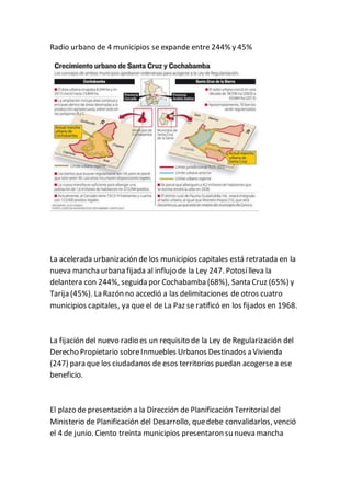 Radio urbano de 4 municipios se expande entre 244% y 45% 
La acelerada urbanización de los municipios capitales está retratada en la 
nueva mancha urbana fijada al influjo de la Ley 247. Potosí lleva la 
delantera con 244%, seguida por Cochabamba (68%), Santa Cruz (65%) y 
Tarija (45%). La Razón no accedió a las delimitaciones de otros cuatro 
municipios capitales, ya que el de La Paz se ratificó en los fijados en 1968. 
La fijación del nuevo radio es un requisito de la Ley de Regularización del 
Derecho Propietario sobre Inmuebles Urbanos Destinados a Vivienda 
(247) para que los ciudadanos de esos territorios puedan acogerse a ese 
beneficio. 
El plazo de presentación a la Dirección de Planificación Territorial del 
Ministerio de Planificación del Desarrollo, que debe convalidarlos, venció 
el 4 de junio. Ciento treinta municipios presentaron su nueva mancha 
 