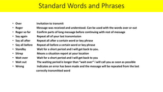 Standard Words and Phrases
• Over Invitation to transmit
• Roger Message was received and understood. Can be used with the words over or out
• Roger so far Confirm parts of long message before continuing with rest of message
• Say again Repeat all of your last transmission
• Say all after Repeat all after a certain word or key phrase
• Say all before Repeat all before a certain word or key phrase
• Standby Wait for a short period and I will get back to you.
• Sitrep Means a situation report at your location
• Wait over Wait for a short period and I will get back to you
• Wait out The waiting period is longer than “wait over” I will call you as soon as possible
• Wrong Indicates an error has been made and the message will be repeated from the last
correctly transmitted word
 