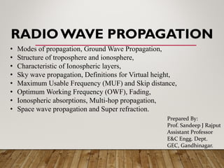 RADIOWAVE PROPAGATION
• Modes of propagation, Ground Wave Propagation,
• Structure of troposphere and ionosphere,
• Characteristic of Ionospheric layers,
• Sky wave propagation, Definitions for Virtual height,
• Maximum Usable Frequency (MUF) and Skip distance,
• Optimum Working Frequency (OWF), Fading,
• Ionospheric absorptions, Multi-hop propagation,
• Space wave propagation and Super refraction.
Prepared By:
Prof. Sandeep J Rajput
Assistant Professor
E&C Engg. Dept.
GEC, Gandhinagar.
 