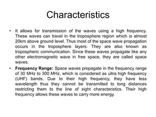 Characteristics
• It allows for transmission of the waves using a high frequency.
These waves can travel in the troposphere region which is almost
20km above ground level. Thus most of the space wave propagation
occurs in the troposphere layers. They are also known as
tropospheric communication. Since these waves propagate like any
other electromagnetic wave in free space, they are called space
waves.
• Frequency Range: Space waves propagate in the frequency range
of 30 MHz to 300 MHz, which is considered as ultra high frequency
(UHF) bands. Due to their high frequency, they have less
wavelength thus they cannot be transmitted to long distances
restricting them to the line of sight characteristics. Their high
frequency allows these waves to carry more energy.
 