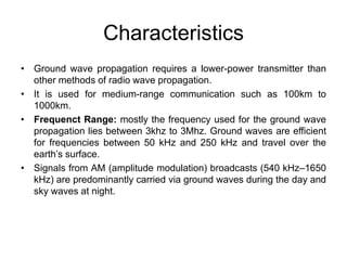 Characteristics
• Ground wave propagation requires a lower-power transmitter than
other methods of radio wave propagation.
• It is used for medium-range communication such as 100km to
1000km.
• Frequenct Range: mostly the frequency used for the ground wave
propagation lies between 3khz to 3Mhz. Ground waves are efficient
for frequencies between 50 kHz and 250 kHz and travel over the
earth’s surface.
• Signals from AM (amplitude modulation) broadcasts (540 kHz–1650
kHz) are predominantly carried via ground waves during the day and
sky waves at night.
 