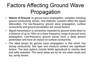Factors Affecting Ground Wave
Propagation
• Nature of Ground: In ground wave propagation, variables including
ground conductivity, terrain, and dielectric constant affect the signal
attenuation. For low-frequency ground wave propagation, surface
conductivity and ground penetration are crucial factors.
• Signal transmission is somewhat impacted by ground strata down to
a distance of up to 100m at a lower frequency range of ground wave
propagation. Low-frequency ground waves have a deep ground
penetration and have an impact on surface conductivity.
• The ideal terrain for ground wave propagation is that which has
strong conductivity. Soil type and moisture content are significant
factors. The best options include fertile agricultural or marshy land
and salty seawater. The worst areas are by far are urban areas and
dry, sandy terrain.
 