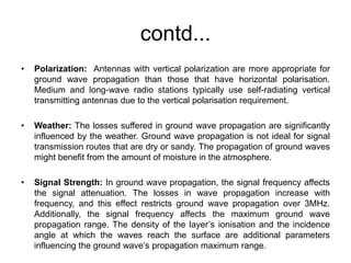 contd...
• Polarization: Antennas with vertical polarization are more appropriate for
ground wave propagation than those that have horizontal polarisation.
Medium and long-wave radio stations typically use self-radiating vertical
transmitting antennas due to the vertical polarisation requirement.
• Weather: The losses suffered in ground wave propagation are significantly
influenced by the weather. Ground wave propagation is not ideal for signal
transmission routes that are dry or sandy. The propagation of ground waves
might benefit from the amount of moisture in the atmosphere.
• Signal Strength: In ground wave propagation, the signal frequency affects
the signal attenuation. The losses in wave propagation increase with
frequency, and this effect restricts ground wave propagation over 3MHz.
Additionally, the signal frequency affects the maximum ground wave
propagation range. The density of the layer’s ionisation and the incidence
angle at which the waves reach the surface are additional parameters
influencing the ground wave’s propagation maximum range.
 