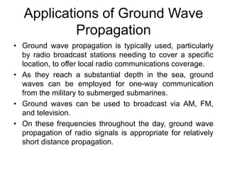 Applications of Ground Wave
Propagation
• Ground wave propagation is typically used, particularly
by radio broadcast stations needing to cover a specific
location, to offer local radio communications coverage.
• As they reach a substantial depth in the sea, ground
waves can be employed for one-way communication
from the military to submerged submarines.
• Ground waves can be used to broadcast via AM, FM,
and television.
• On these frequencies throughout the day, ground wave
propagation of radio signals is appropriate for relatively
short distance propagation.
 