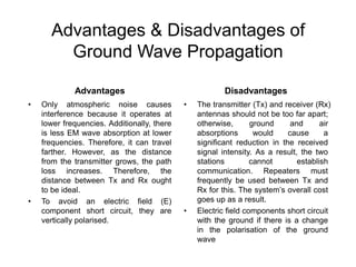Advantages & Disadvantages of
Ground Wave Propagation
Advantages
• Only atmospheric noise causes
interference because it operates at
lower frequencies. Additionally, there
is less EM wave absorption at lower
frequencies. Therefore, it can travel
farther. However, as the distance
from the transmitter grows, the path
loss increases. Therefore, the
distance between Tx and Rx ought
to be ideal.
• To avoid an electric field (E)
component short circuit, they are
vertically polarised.
Disadvantages
• The transmitter (Tx) and receiver (Rx)
antennas should not be too far apart;
otherwise, ground and air
absorptions would cause a
significant reduction in the received
signal intensity. As a result, the two
stations cannot establish
communication. Repeaters must
frequently be used between Tx and
Rx for this. The system’s overall cost
goes up as a result.
• Electric field components short circuit
with the ground if there is a change
in the polarisation of the ground
wave
 