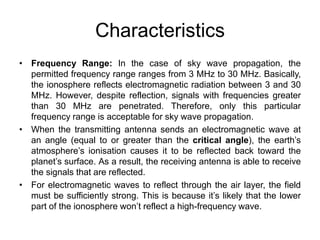 Characteristics
• Frequency Range: In the case of sky wave propagation, the
permitted frequency range ranges from 3 MHz to 30 MHz. Basically,
the ionosphere reflects electromagnetic radiation between 3 and 30
MHz. However, despite reflection, signals with frequencies greater
than 30 MHz are penetrated. Therefore, only this particular
frequency range is acceptable for sky wave propagation.
• When the transmitting antenna sends an electromagnetic wave at
an angle (equal to or greater than the critical angle), the earth’s
atmosphere’s ionisation causes it to be reflected back toward the
planet’s surface. As a result, the receiving antenna is able to receive
the signals that are reflected.
• For electromagnetic waves to reflect through the air layer, the field
must be sufficiently strong. This is because it’s likely that the lower
part of the ionosphere won’t reflect a high-frequency wave.
 