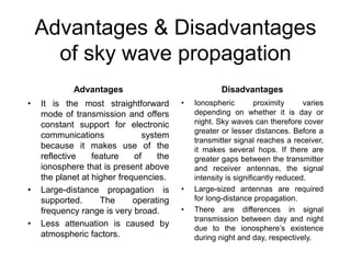 Advantages & Disadvantages
of sky wave propagation
Advantages
• It is the most straightforward
mode of transmission and offers
constant support for electronic
communications system
because it makes use of the
reflective feature of the
ionosphere that is present above
the planet at higher frequencies.
• Large-distance propagation is
supported. The operating
frequency range is very broad.
• Less attenuation is caused by
atmospheric factors.
Disadvantages
• Ionospheric proximity varies
depending on whether it is day or
night. Sky waves can therefore cover
greater or lesser distances. Before a
transmitter signal reaches a receiver,
it makes several hops. If there are
greater gaps between the transmitter
and receiver antennas, the signal
intensity is significantly reduced.
• Large-sized antennas are required
for long-distance propagation.
• There are differences in signal
transmission between day and night
due to the ionosphere’s existence
during night and day, respectively.
 