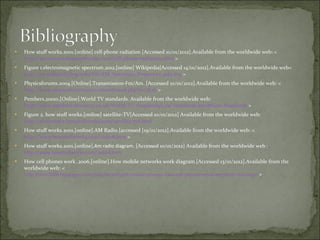 How stuff works.2001.[online] cell phone radiation [Accessed 10/01/2012].Available from the worldwide web: <  http://electronics.howstuffworks.com/cell-phone-radiation1.htm  > Figure 1.electromagnetic spectrum.2012.[online] Wikipedia[Accessed 14/01/2012].Available from the worldwide web<  http://en.wikipedia.org/wiki/File:EM_Spectrum_Properties_edit.svg  > Physicsforums.2004.[Online].Transmission-Fm/Am. [Accessed 10/01/2012].Available from the worldwide web: <  http://www.physicsforums.com/showthread.php?t=13626  > Pembers.20010.[Online].World TV standards. Available from the worldwide web:  http://www.pembers.freeserve.co.uk/World-TV-Standards/Line-Standards.html#Line-Standards  > Figure 2. how stuff works.[online] satellite-TV[Accessed 10/01/2012] Available from the worldwide web:  http://electronics.howstuffworks.com/satellite-tv6.htm  How stuff works.2001.[online].AM Radio.[accessed [19/01/2012].Available from the worldwide web: <  http://www.howstuffworks.com/radio8.htm  > How stuff works.2001.[online] .Am radio diagram.  [Accessed 10/01/2012] Available from the worldwide web  :  http://www.howstuffworks.com/radio8.htm How cell phones work .2006.[online].How mobile networks work diagram . [Accessed 13/01/2012] . Available from the worldwide web: <  http://soni2006.hubpages.com/hub/benefits-of-mobile-phones-how-cell-phones-work-where-to-buy-them  > 