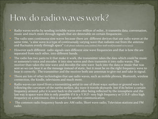 Radio waves works by sending invisible waves over million of miles , it transmits data, conversation, music and much more through signals that are detectable on certain frequencies . The radio uses continuous sine waves because there are  different devices that use radio waves at the same time, “a sine wave is a type of continuously varying wave that radiates out from the antenna and fluctuates evenly through space”  (Cell phone radiation.2001.[online].How stuff work[Accessed 10/01/2012]) However each different  radio signals uses different sine wave frequencies and that is how the are separated from each other, into different bands. The radio has two parts to it that make it work, the transmitter takes the data which could be music or someone's voice and encodes  it into sine waves and then transmits it into radio waves. The receiver than takes the sine wave and decodes the sine wave  back into the data or music that was sent so we can hear it as the message instead of static, but it must be on the right frequency wave to hear it correctly.  The transmitter and the receiver both use antennas to give out and take in signal. There are lots of other technologies that use radio waves, such as mobile phones, Bluetooth, wireless connection, the kindle, televisions and much more. Radio waves can travel from a transmitting aerial in one of three ways: surface or ground wave by following the curvature of the earths surface, sky wave it travels skywards  but if its below a certain frequency around 30hz it is sent back to the earth after being reflected by the ionosphere and the last way is space wave this is only possible if it is a V.H.F- very high frequency or U.H.F- ultra high frequency or a microwave, this is useful for satellite communication.  The common radio frequency bands are: AM radio, Short wave radio, Television stations and FM radio. 