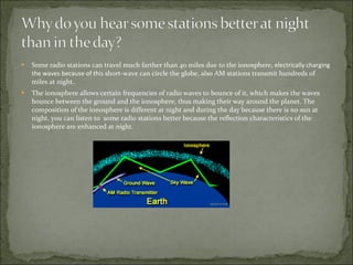 Some radio stations can travel much farther than 40 miles due to the ionosphere,  electrically charging the waves because of this  s hort-wave can circle the globe, also AM stations transmit hundreds of miles at night. The ionosphere allows certain frequencies of radio waves to bounce of it, which makes the waves bounce between the ground and the ionosphere, thus making their way around the planet. The composition of the ionosphere is different at night and during the day because there is no sun at night, you can listen to  some radio stations better because the reflection characteristics of the ionosphere are enhanced at night. 