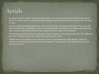 An aerial is used to radiate or pick up radio waves,  one of the commonly used aerial is the dipole aerial. It is made up of two vertical or horizontal piece of metal that conduct or wires. This are used in radio. Another aerial is parabolic dish aerial, which is in the shape of a large metal saucer. The waves fall onto the dish from a small dipole, which is fed through the transmitter, the radiation patterns from these aerials is directional making them suitable for line of sight communication Transmitting aerials handle many kilowatts of radio frequency. Receiving aerials deal with milliwatts due to the voltage and currents induced by passing radio waves. Dipoles aerials are used to receive television and very high frequency radio signals. If they are pointed in the direction if the transmitter and aligned to polarisation of the signal they can reach maximum power. 